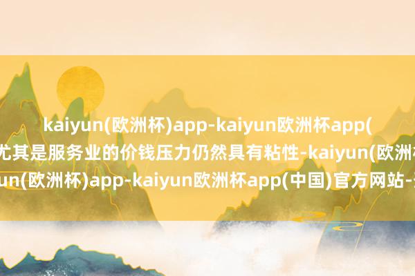 kaiyun(欧洲杯)app-kaiyun欧洲杯app(中国)官方网站-登录入口尤其是服务业的价钱压力仍然具有粘性-kaiyun(欧洲杯)app-kaiyun欧洲杯app(中国)官方网站-登录入口