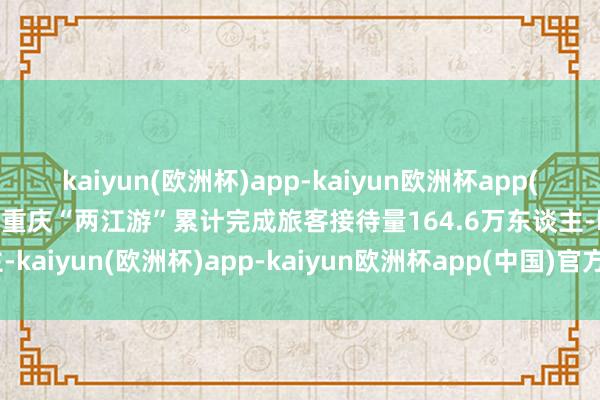 kaiyun(欧洲杯)app-kaiyun欧洲杯app(中国)官方网站-登录入口重庆“两江游”累计完成旅客接待量164.6万东谈主-kaiyun(欧洲杯)app-kaiyun欧洲杯app(中国)官方网站-登录入口