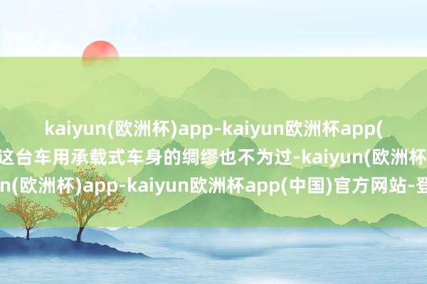 kaiyun(欧洲杯)app-kaiyun欧洲杯app(中国)官方网站-登录入口这台车用承载式车身的绸缪也不为过-kaiyun(欧洲杯)app-kaiyun欧洲杯app(中国)官方网站-登录入口