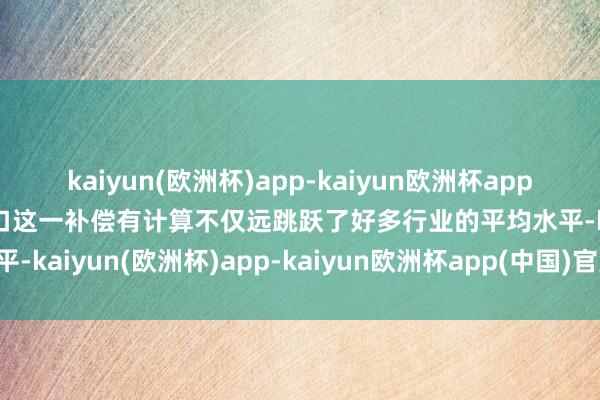 kaiyun(欧洲杯)app-kaiyun欧洲杯app(中国)官方网站-登录入口这一补偿有计算不仅远跳跃了好多行业的平均水平-kaiyun(欧洲杯)app-kaiyun欧洲杯app(中国)官方网站-登录入口