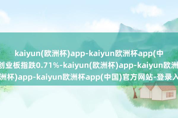 kaiyun(欧洲杯)app-kaiyun欧洲杯app(中国)官方网站-登录入口创业板指跌0.71%-kaiyun(欧洲杯)app-kaiyun欧洲杯app(中国)官方网站-登录入口