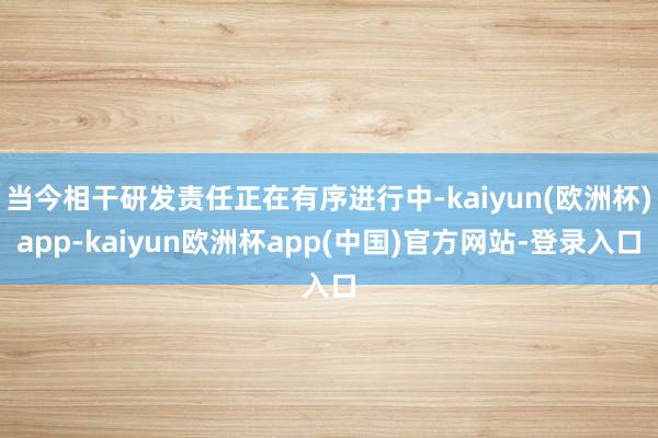 当今相干研发责任正在有序进行中-kaiyun(欧洲杯)app-kaiyun欧洲杯app(中国)官方网站-登录入口