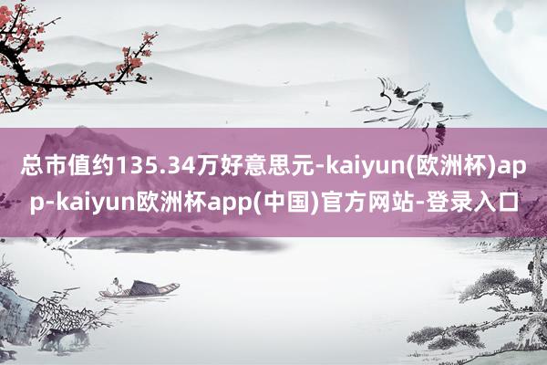 总市值约135.34万好意思元-kaiyun(欧洲杯)app-kaiyun欧洲杯app(中国)官方网站-登录入口