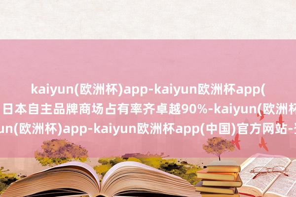 kaiyun(欧洲杯)app-kaiyun欧洲杯app(中国)官方网站-登录入口日本自主品牌商场占有率齐卓越90%-kaiyun(欧洲杯)app-kaiyun欧洲杯app(中国)官方网站-登录入口