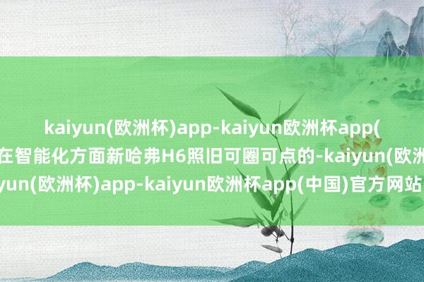 kaiyun(欧洲杯)app-kaiyun欧洲杯app(中国)官方网站-登录入口在智能化方面新哈弗H6照旧可圈可点的-kaiyun(欧洲杯)app-kaiyun欧洲杯app(中国)官方网站-登录入口