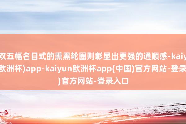 双五幅名目式的熏黑轮圈则彰显出更强的通顺感-kaiyun(欧洲杯)app-kaiyun欧洲杯app(中国)官方网站-登录入口