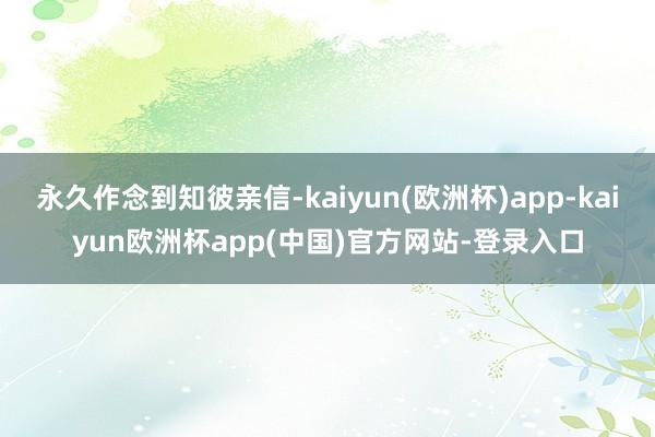 永久作念到知彼亲信-kaiyun(欧洲杯)app-kaiyun欧洲杯app(中国)官方网站-登录入口