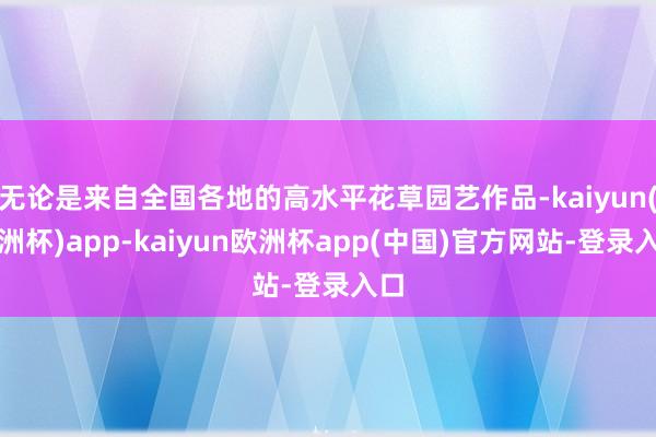 无论是来自全国各地的高水平花草园艺作品-kaiyun(欧洲杯)app-kaiyun欧洲杯app(中国)官方网站-登录入口