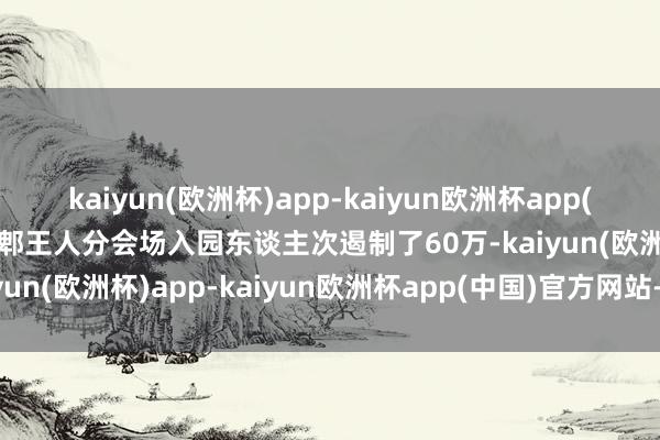 kaiyun(欧洲杯)app-kaiyun欧洲杯app(中国)官方网站-登录入口郫王人分会场入园东谈主次遏制了60万-kaiyun(欧洲杯)app-kaiyun欧洲杯app(中国)官方网站-登录入口