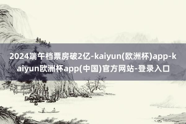 2024端午档票房破2亿-kaiyun(欧洲杯)app-kaiyun欧洲杯app(中国)官方网站-登录入口