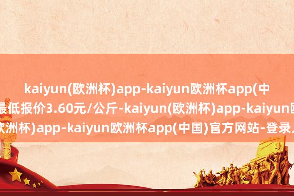 kaiyun(欧洲杯)app-kaiyun欧洲杯app(中国)官方网站-登录入口最低报价3.60元/公斤-kaiyun(欧洲杯)app-kaiyun欧洲杯app(中国)官方网站-登录入口