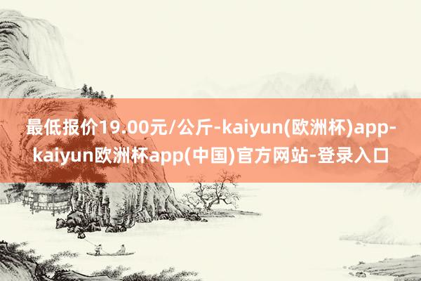 最低报价19.00元/公斤-kaiyun(欧洲杯)app-kaiyun欧洲杯app(中国)官方网站-登录入口