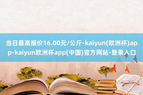 当日最高报价16.00元/公斤-kaiyun(欧洲杯)app-kaiyun欧洲杯app(中国)官方网站-登录入口