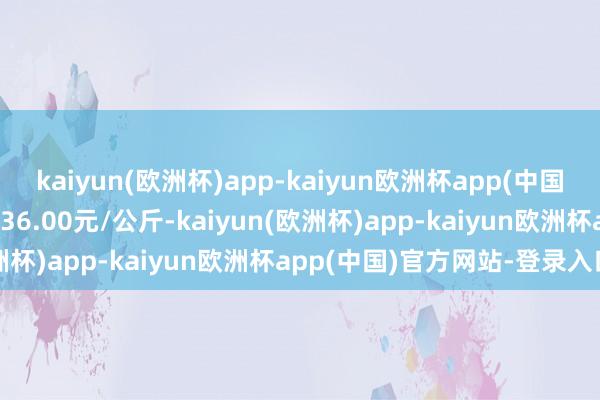 kaiyun(欧洲杯)app-kaiyun欧洲杯app(中国)官方网站-登录入口收支36.00元/公斤-kaiyun(欧洲杯)app-kaiyun欧洲杯app(中国)官方网站-登录入口