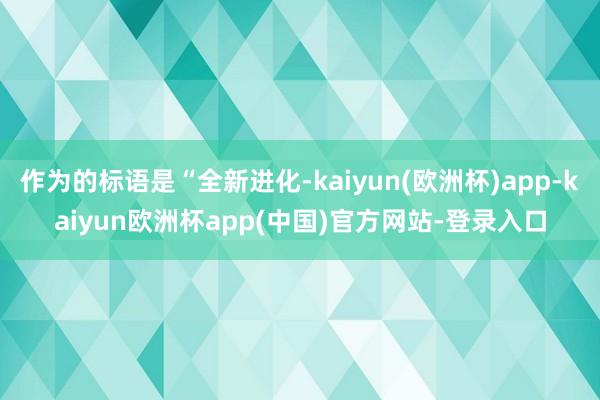 作为的标语是“全新进化-kaiyun(欧洲杯)app-kaiyun欧洲杯app(中国)官方网站-登录入口