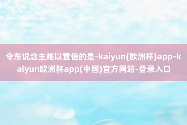 令东说念主难以置信的是-kaiyun(欧洲杯)app-kaiyun欧洲杯app(中国)官方网站-登录入口