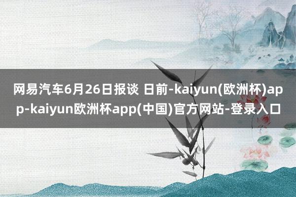 网易汽车6月26日报谈 日前-kaiyun(欧洲杯)app-kaiyun欧洲杯app(中国)官方网站-登录入口