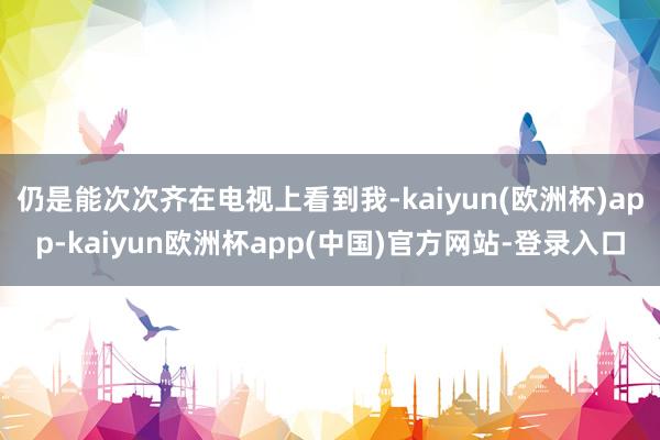 仍是能次次齐在电视上看到我-kaiyun(欧洲杯)app-kaiyun欧洲杯app(中国)官方网站-登录入口