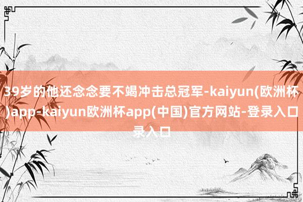 39岁的他还念念要不竭冲击总冠军-kaiyun(欧洲杯)app-kaiyun欧洲杯app(中国)官方网站-登录入口