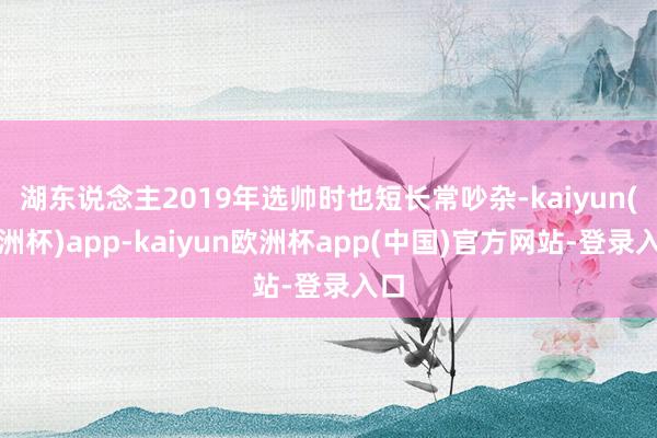 湖东说念主2019年选帅时也短长常吵杂-kaiyun(欧洲杯)app-kaiyun欧洲杯app(中国)官方网站-登录入口