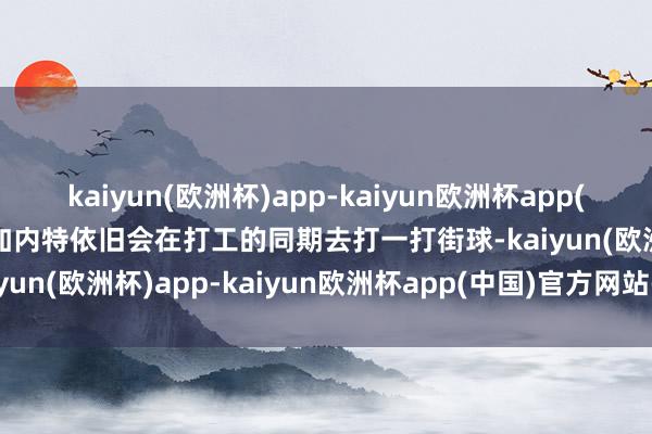 kaiyun(欧洲杯)app-kaiyun欧洲杯app(中国)官方网站-登录入口加内特依旧会在打工的同期去打一打街球-kaiyun(欧洲杯)app-kaiyun欧洲杯app(中国)官方网站-登录入口