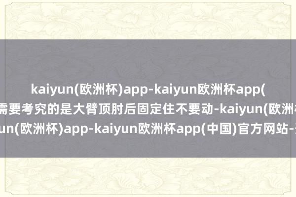 kaiyun(欧洲杯)app-kaiyun欧洲杯app(中国)官方网站-登录入口需要考究的是大臂顶肘后固定住不要动-kaiyun(欧洲杯)app-kaiyun欧洲杯app(中国)官方网站-登录入口