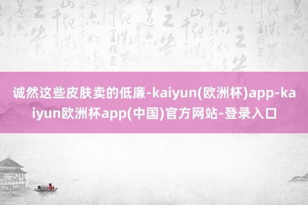 诚然这些皮肤卖的低廉-kaiyun(欧洲杯)app-kaiyun欧洲杯app(中国)官方网站-登录入口