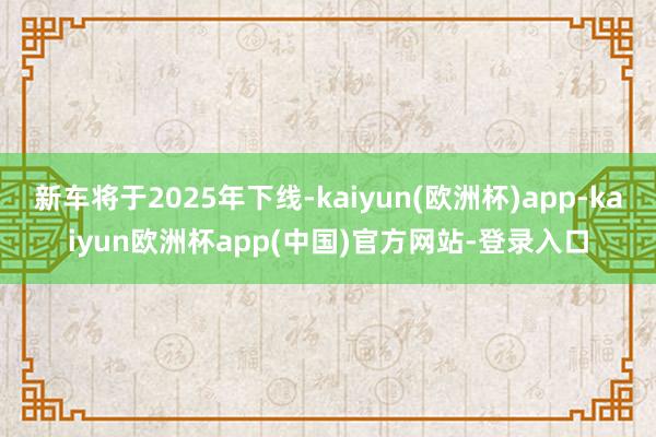 新车将于2025年下线-kaiyun(欧洲杯)app-kaiyun欧洲杯app(中国)官方网站-登录入口