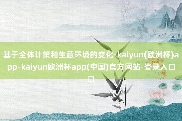 基于全体计策和生意环境的变化-kaiyun(欧洲杯)app-kaiyun欧洲杯app(中国)官方网站-登录入口