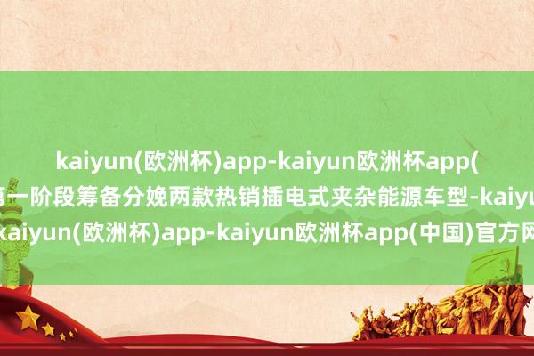 kaiyun(欧洲杯)app-kaiyun欧洲杯app(中国)官方网站-登录入口第一阶段筹备分娩两款热销插电式夹杂能源车型-kaiyun(欧洲杯)app-kaiyun欧洲杯app(中国)官方网站-登录入口