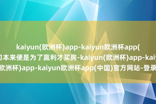 kaiyun(欧洲杯)app-kaiyun欧洲杯app(中国)官方网站-登录入口本来便是为了赢利才买房-kaiyun(欧洲杯)app-kaiyun欧洲杯app(中国)官方网站-登录入口