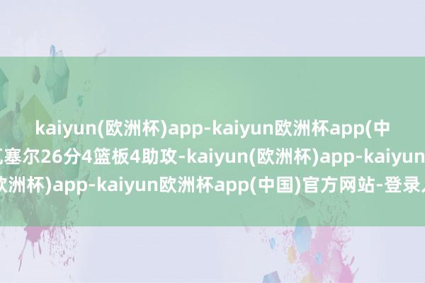 kaiyun(欧洲杯)app-kaiyun欧洲杯app(中国)官方网站-登录入口瓦塞尔26分4篮板4助攻-kaiyun(欧洲杯)app-kaiyun欧洲杯app(中国)官方网站-登录入口