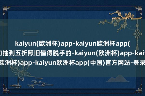 kaiyun(欧洲杯)app-kaiyun欧洲杯app(中国)官方网站-登录入口抽到五折照旧值得脱手的-kaiyun(欧洲杯)app-kaiyun欧洲杯app(中国)官方网站-登录入口