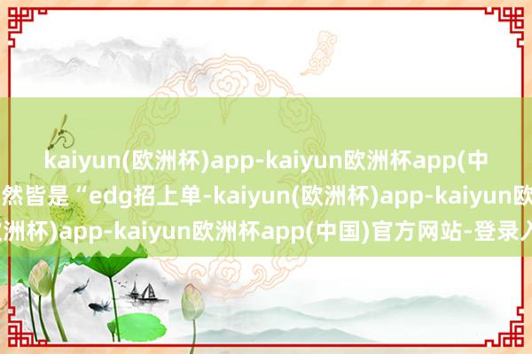 kaiyun(欧洲杯)app-kaiyun欧洲杯app(中国)官方网站-登录入口竟然皆是“edg招上单-kaiyun(欧洲杯)app-kaiyun欧洲杯app(中国)官方网站-登录入口