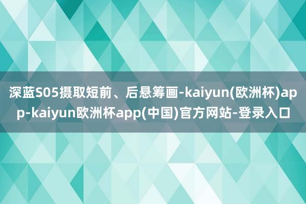 深蓝S05摄取短前、后悬筹画-kaiyun(欧洲杯)app-kaiyun欧洲杯app(中国)官方网站-登录入口