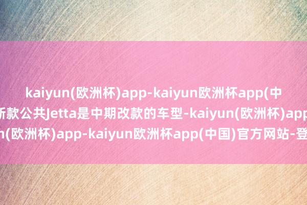 kaiyun(欧洲杯)app-kaiyun欧洲杯app(中国)官方网站-登录入口新款公共Jetta是中期改款的车型-kaiyun(欧洲杯)app-kaiyun欧洲杯app(中国)官方网站-登录入口