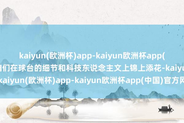 kaiyun(欧洲杯)app-kaiyun欧洲杯app(中国)官方网站-登录入口咱们在球台的细节和科技东说念主文上锦上添花-kaiyun(欧洲杯)app-kaiyun欧洲杯app(中国)官方网站-登录入口