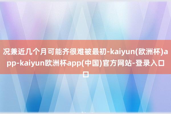 况兼近几个月可能齐很难被最初-kaiyun(欧洲杯)app-kaiyun欧洲杯app(中国)官方网站-登录入口