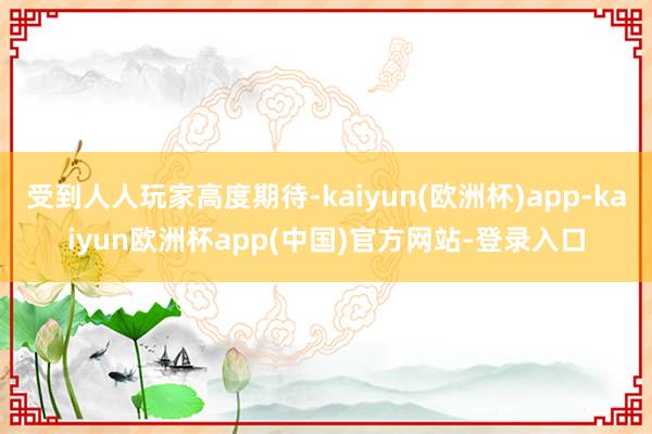 受到人人玩家高度期待-kaiyun(欧洲杯)app-kaiyun欧洲杯app(中国)官方网站-登录入口