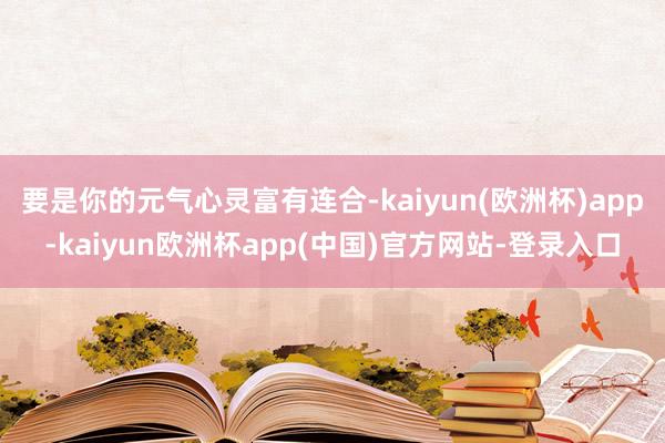 要是你的元气心灵富有连合-kaiyun(欧洲杯)app-kaiyun欧洲杯app(中国)官方网站-登录入口