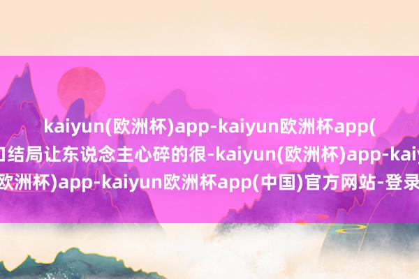 kaiyun(欧洲杯)app-kaiyun欧洲杯app(中国)官方网站-登录入口结局让东说念主心碎的很-kaiyun(欧洲杯)app-kaiyun欧洲杯app(中国)官方网站-登录入口