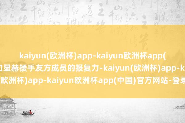 kaiyun(欧洲杯)app-kaiyun欧洲杯app(中国)官方网站-登录入口显赫援手友方成员的报复力-kaiyun(欧洲杯)app-kaiyun欧洲杯app(中国)官方网站-登录入口