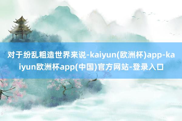 对于纷乱粗造世界来说-kaiyun(欧洲杯)app-kaiyun欧洲杯app(中国)官方网站-登录入口