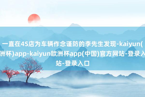 一直在4S店为车辆作念谨防的李先生发现-kaiyun(欧洲杯)app-kaiyun欧洲杯app(中国)官方网站-登录入口