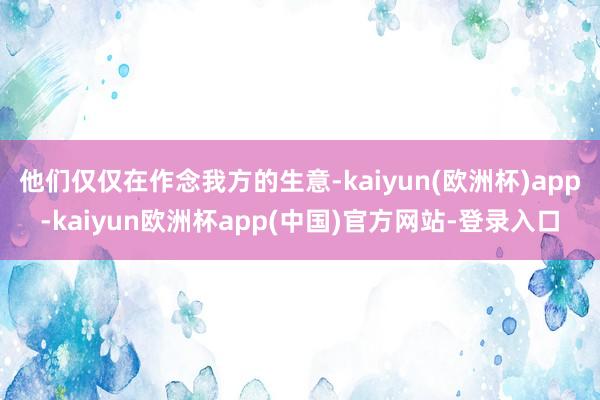 他们仅仅在作念我方的生意-kaiyun(欧洲杯)app-kaiyun欧洲杯app(中国)官方网站-登录入口