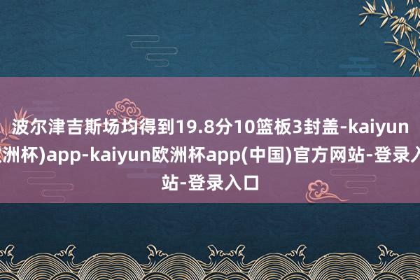 波尔津吉斯场均得到19.8分10篮板3封盖-kaiyun(欧洲杯)app-kaiyun欧洲杯app(中国)官方网站-登录入口