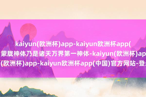 kaiyun(欧洲杯)app-kaiyun欧洲杯app(中国)官方网站-登录入口蒙胧神体乃是诸天万界第一神体-kaiyun(欧洲杯)app-kaiyun欧洲杯app(中国)官方网站-登录入口