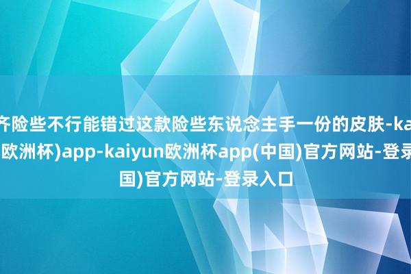 齐险些不行能错过这款险些东说念主手一份的皮肤-kaiyun(欧洲杯)app-kaiyun欧洲杯app(中国)官方网站-登录入口