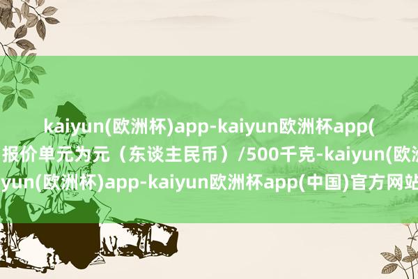 kaiyun(欧洲杯)app-kaiyun欧洲杯app(中国)官方网站-登录入口报价单元为元（东谈主民币）/500千克-kaiyun(欧洲杯)app-kaiyun欧洲杯app(中国)官方网站-登录入口