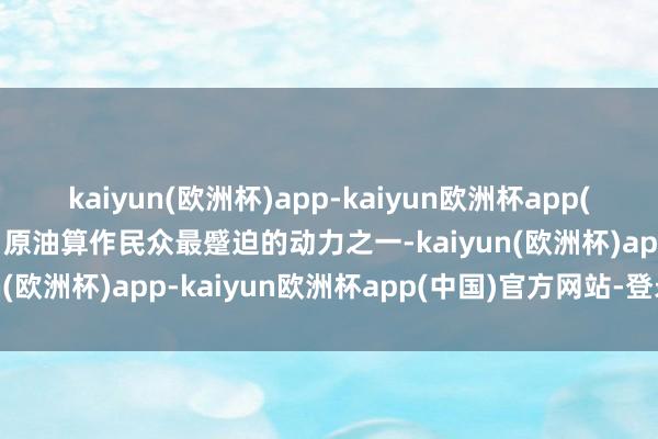 kaiyun(欧洲杯)app-kaiyun欧洲杯app(中国)官方网站-登录入口原油算作民众最蹙迫的动力之一-kaiyun(欧洲杯)app-kaiyun欧洲杯app(中国)官方网站-登录入口